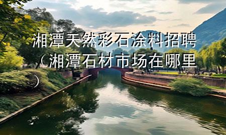 湘潭天然彩石涂料招聘（湘潭石材市场在哪里）