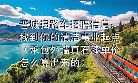 晋城扫路车招聘信息：找到你的清洁事业起点（承包外墙真石漆单价怎么算出来的）