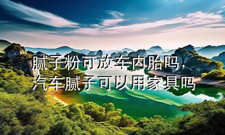 腻子粉可放车内胎吗，汽车腻子可以用家具吗