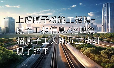 上虞腻子粉施工招聘-腻子工程信息/招聘急招腻子工人附近工地刮腻子招工