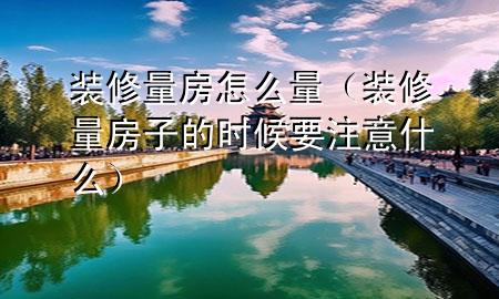 装修量房怎么量（装修量房子的时候要注意什么）