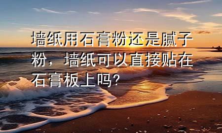 墙纸用石膏粉还是腻子粉，墙纸可以直接贴在石膏板上吗?