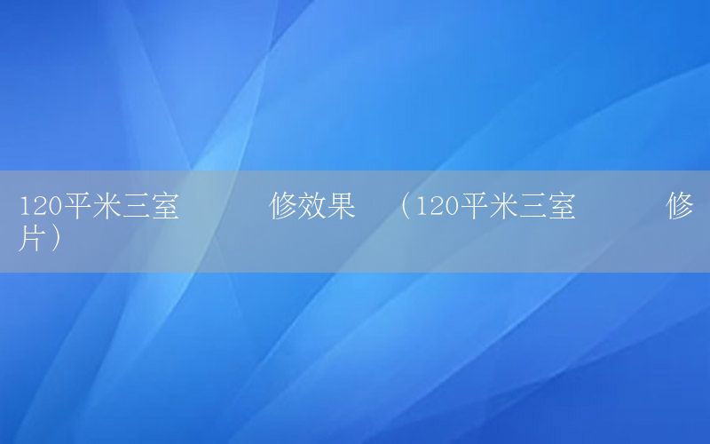 120平米三室两厅装修效果图（120平米三室两厅装修图片）