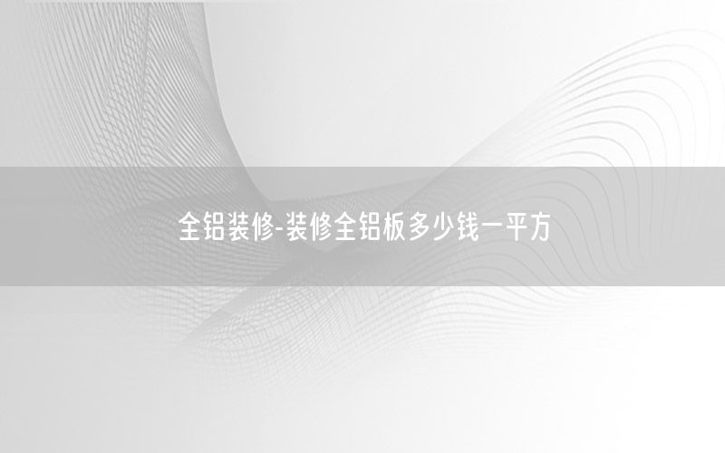 全铝装修-装修全铝板多少钱一平方